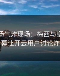 英超现场气炸现场：梅西与皇马的这一幕让开云用户讨论炸了