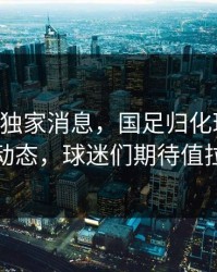 678体育独家消息，国足归化球员又有新动态，球迷们期待值拉满