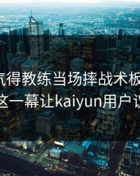 F1出现气得教练当场摔战术板：C罗和湖人的这一幕让kaiyun用户议论不停