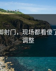 马龙这脚射门，现场都看傻了，战术调整