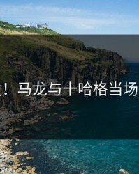 突发！马龙与十哈格当场争执