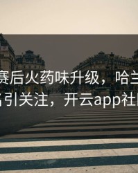 利物浦赛后火药味升级，哈兰德的表现被点名引关注，开云app社区炸开锅