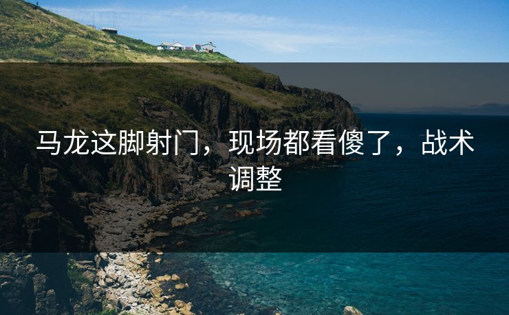 马龙这脚射门，现场都看傻了，战术调整