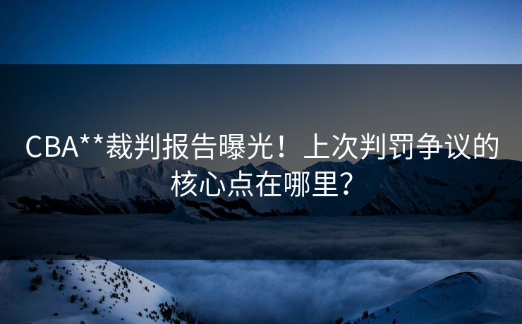 CBA**裁判报告曝光!上次判罚争议的核心点在哪里? CBA**裁判报告曝光!上次判罚争议的核心点在哪里?