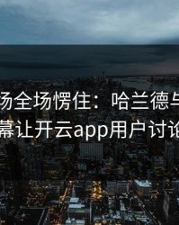 欧冠现场全场愣住：哈兰德与巴黎的这一幕让开云app用户讨论炸了