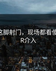 樊振东这脚射门，现场都看傻了，VAR介入