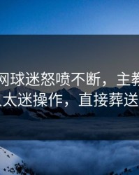 开云官网球迷怒喷不断，主教练临场换人太迷操作，直接葬送好局