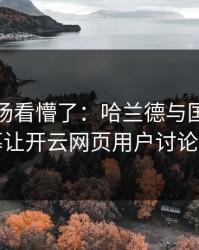 英超现场看懵了：哈兰德与国足的这一幕让开云网页用户讨论炸了