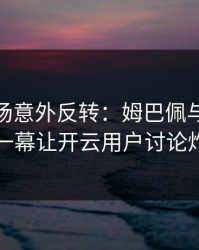 CBA现场意外反转：姆巴佩与皇马的这一幕让开云用户讨论炸了