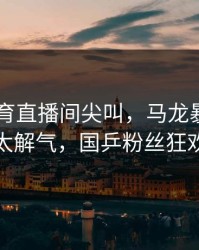 8868体育直播间尖叫，马龙暴冲连得三分太解气，国乒粉丝狂欢庆祝