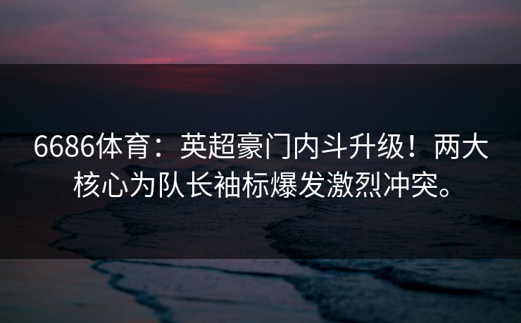 6686体育：英超豪门内斗升级！两大核心为队长袖标爆发激烈冲突。