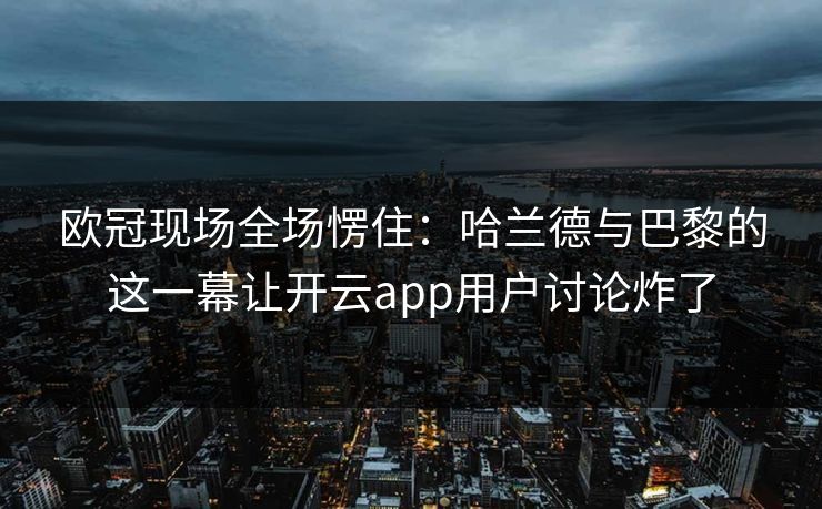 欧冠现场全场愣住：哈兰德与巴黎的这一幕让开云app用户讨论炸了