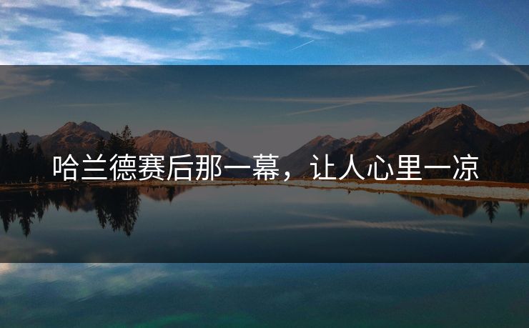 哈兰德赛后那一幕，让人心里一凉