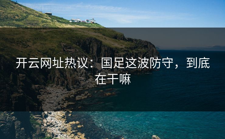 开云网址热议：国足这波防守，到底在干嘛