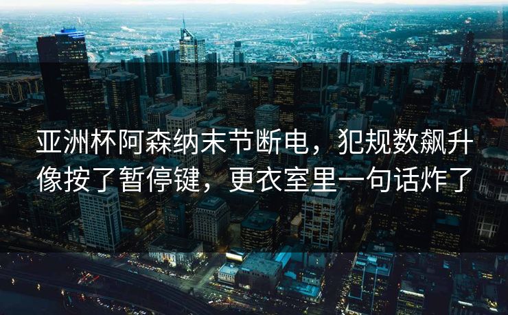 亚洲杯阿森纳末节断电，犯规数飙升像按了暂停键，更衣室里一句话炸了