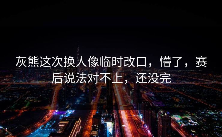 灰熊这次换人像临时改口,懵了,赛后说法对不上,还没完 灰熊这次换人像临时改口,懵了,赛后说法对不上,还没完